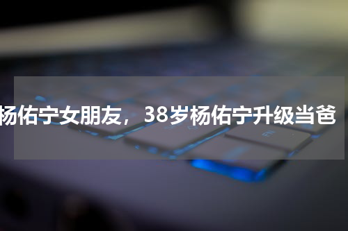 杨佑宁女朋友，38岁杨佑宁升级当爸