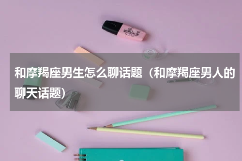 和摩羯座男生怎么聊话题（和摩羯座男人的聊天话题）