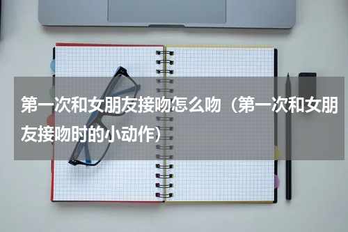 第一次和女朋友接吻怎么吻（第一次和女朋友接吻时的小动作）