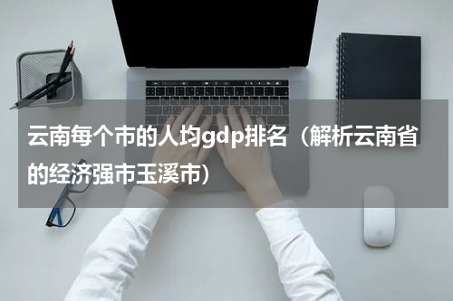 云南每个市的人均gdp排名（解析云南省的经济强市玉溪市）