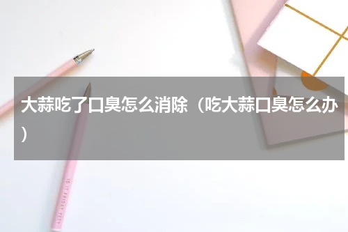 大蒜吃了口臭怎么消除（吃大蒜口臭怎么办）