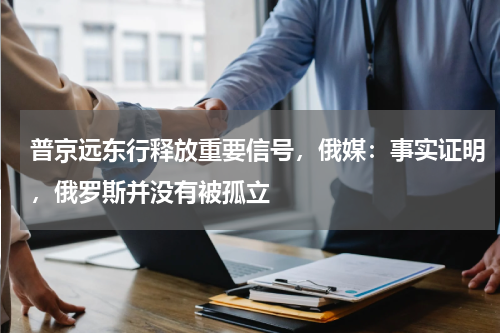 普京远东行释放重要信号，俄媒：事实证明，俄罗斯并没有被孤立