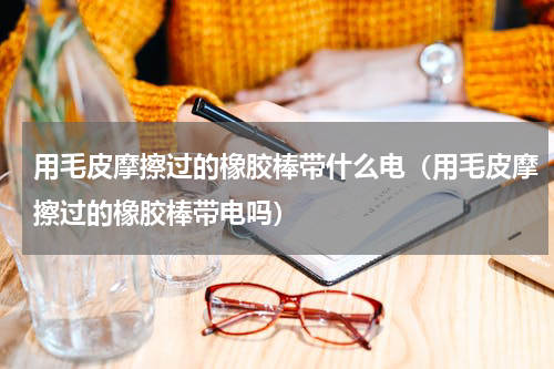用毛皮摩擦过的橡胶棒带什么电（用毛皮摩擦过的橡胶棒带电吗）