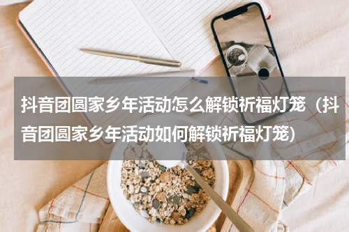 抖音团圆家乡年活动怎么解锁祈福灯笼（抖音团圆家乡年活动如何解锁祈福灯笼）