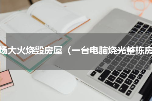 一场大火烧毁房屋（一台电脑烧光整栋房）