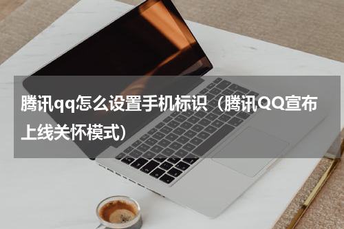 腾讯qq怎么设置手机标识（腾讯QQ宣布上线关怀模式）