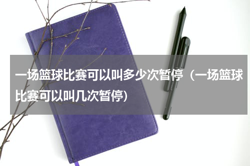 一场篮球比赛可以叫多少次暂停（一场篮球比赛可以叫几次暂停）