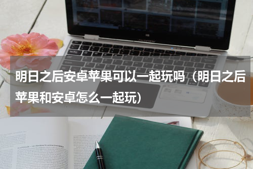 明日之后安卓苹果可以一起玩吗（明日之后苹果和安卓怎么一起玩）