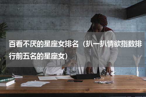 百看不厌的星座女排名（扒一扒情欲指数排行前五名的星座女）