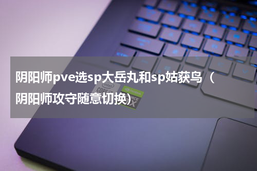 阴阳师pve选sp大岳丸和sp姑获鸟（阴阳师攻守随意切换）