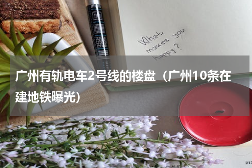 广州有轨电车2号线的楼盘（广州10条在建地铁曝光）