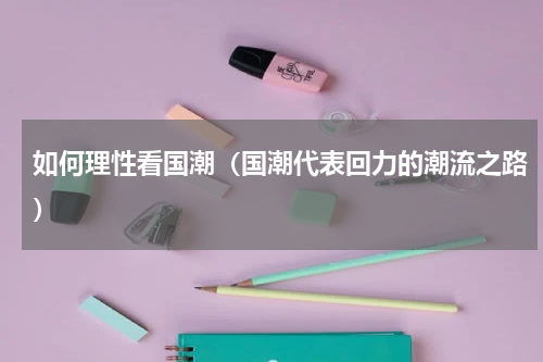 如何理性看国潮（国潮代表回力的潮流之路）
