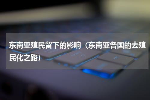 东南亚殖民留下的影响（东南亚各国的去殖民化之路）