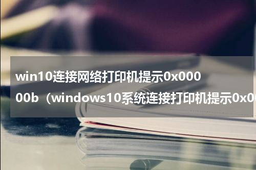 win10连接网络打印机提示0x00000b（windows10系统连接打印机提示0x00000709错误代码如何解决）