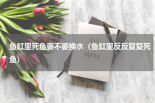 鱼缸里死鱼要不要换水（鱼缸里反反复复死鱼）