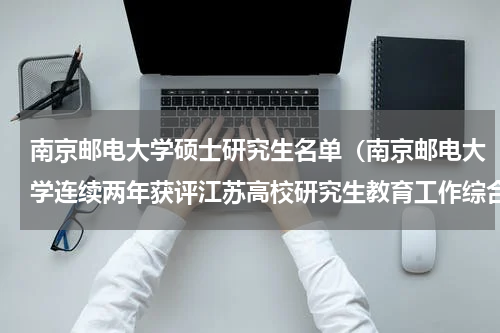南京邮电大学硕士研究生名单（南京邮电大学连续两年获评江苏高校研究生教育工作综合评价A等）
