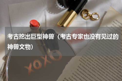 考古挖出巨型神兽（考古专家也没有见过的神兽文物）