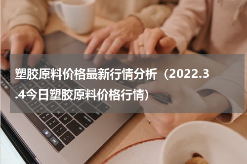 塑胶原料价格最新行情分析（2022.3.4今日塑胶原料价格行情）