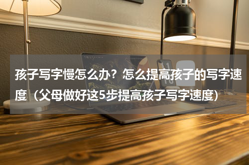孩子写字慢怎么办？怎么提高孩子的写字速度（父母做好这5步提高孩子写字速度）