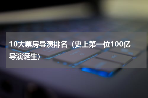 10大票房导演排名（史上第一位100亿导演诞生）