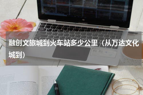 融创文旅城到火车站多少公里（从万达文化城到）