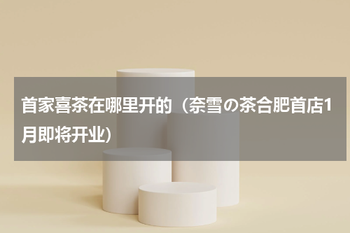 首家喜茶在哪里开的（奈雪の茶合肥首店1月即将开业）