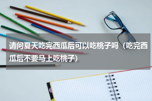 请问夏天吃完西瓜后可以吃桃子吗（吃完西瓜后不要马上吃桃子）