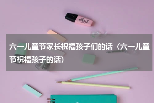 六一儿童节家长祝福孩子们的话（六一儿童节祝福孩子的话）