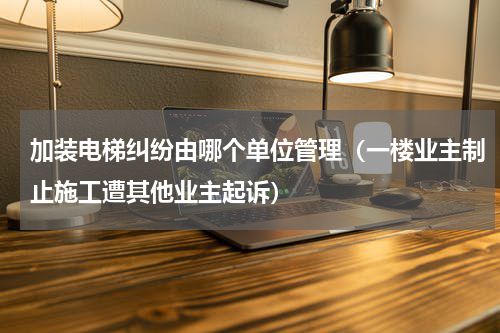 加装电梯纠纷由哪个单位管理（一楼业主制止施工遭其他业主起诉）