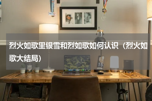 烈火如歌里银雪和烈如歌如何认识（烈火如歌大结局）