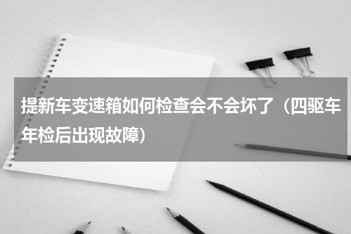 提新车变速箱如何检查会不会坏了（四驱车年检后出现故障）