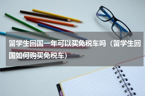 留学生回国一年可以买免税车吗（留学生回国如何购买免税车）
