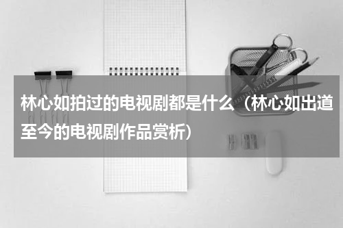 林心如拍过的电视剧都是什么（林心如出道至今的电视剧作品赏析）