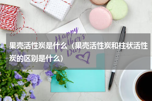 果壳活性炭是什么（果壳活性炭和柱状活性炭的区别是什么）