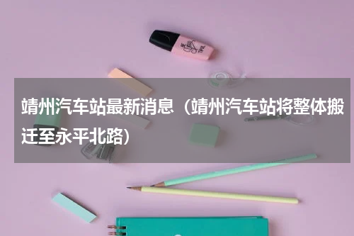 靖州汽车站最新消息（靖州汽车站将整体搬迁至永平北路）