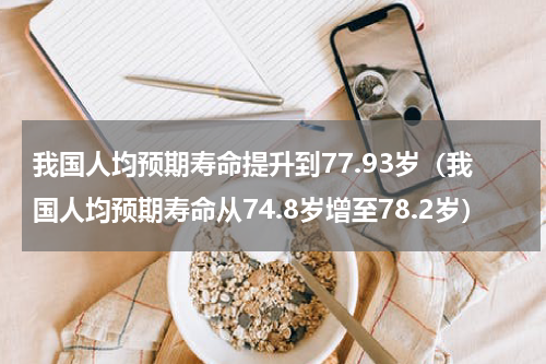 我国人均预期寿命提升到77.93岁（我国人均预期寿命从74.8岁增至78.2岁）