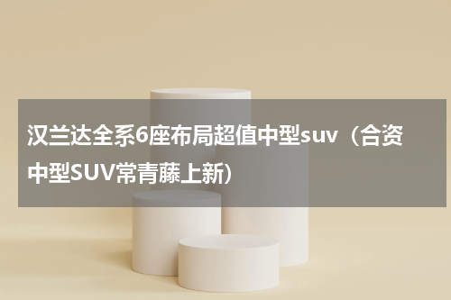 汉兰达全系6座布局超值中型suv（合资中型SUV常青藤上新）