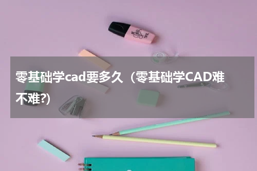 零基础学cad要多久（零基础学CAD难不难?）