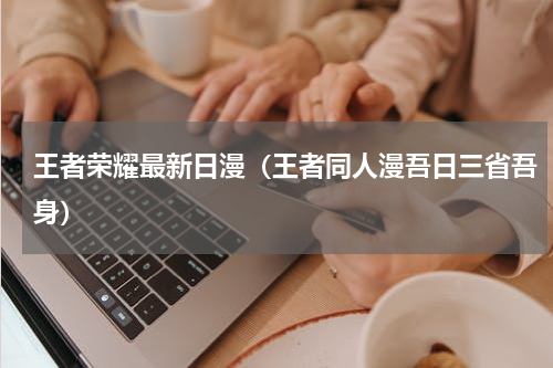 王者荣耀最新日漫（王者同人漫吾日三省吾身）
