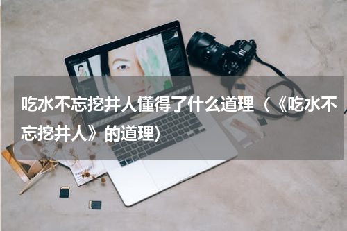 吃水不忘挖井人懂得了什么道理（《吃水不忘挖井人》的道理）