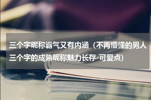 三个字昵称霸气又有内涵（不再懵懂的男人三个字的成熟昵称魅力长存-可爱点）