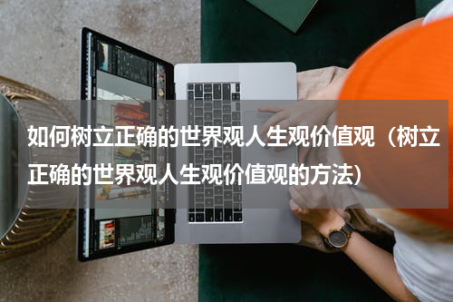 如何树立正确的世界观人生观价值观（树立正确的世界观人生观价值观的方法）
