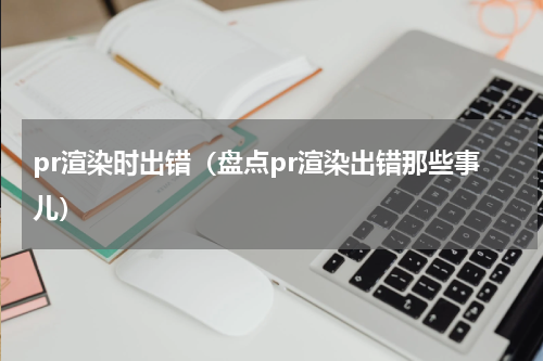 pr渲染时出错（盘点pr渲染出错那些事儿）