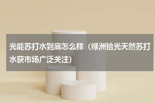 光能苏打水到底怎么样（绿洲拾光天然苏打水获市场广泛关注）
