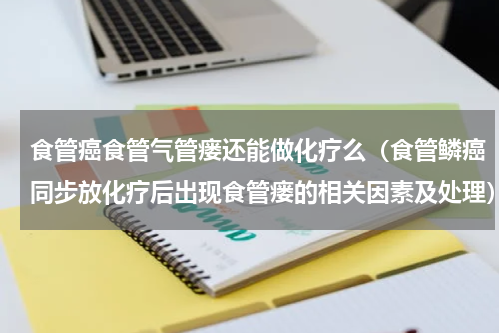 食管癌食管气管瘘还能做化疗么（食管鳞癌同步放化疗后出现食管瘘的相关因素及处理）