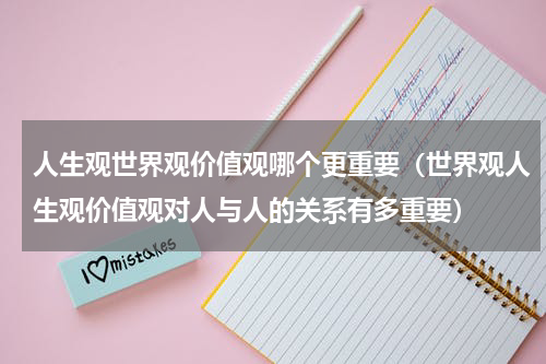 人生观世界观价值观哪个更重要（世界观人生观价值观对人与人的关系有多重要）