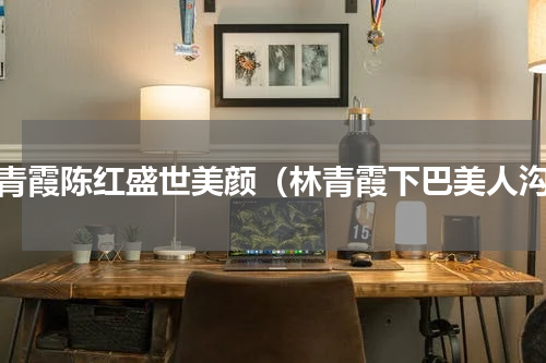 林青霞陈红盛世美颜（林青霞下巴美人沟）