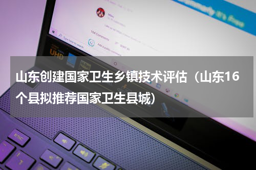 山东创建国家卫生乡镇技术评估（山东16个县拟推荐国家卫生县城）
