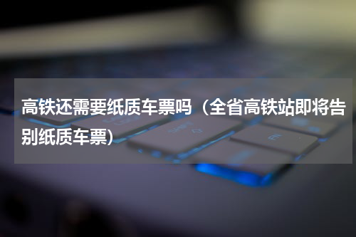 高铁还需要纸质车票吗（全省高铁站即将告别纸质车票）