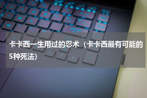 卡卡西一生用过的忍术（卡卡西最有可能的5种死法）